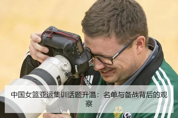 中国女篮亚运集训话题升温：名单与备战背后的观察